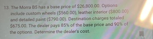 The Morra B5 has a base price of $26,800.00. Options 
include custom wheels ($560.00), leather interior ($800.00) 
and detailed paint ($790.00). Destination charges totaled
$675.00. The dealer pays 85% of the base price and 90% of 
the options. Determine the dealer's cost.