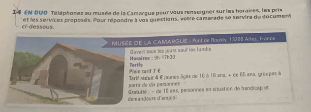 EN DUO Téléphonez au musée de la Camargue pour vous renseigner sur les horaires, les prix 
et les services proposés. Pour répondre à vos questions, votre camarade se servira du document 
ci-dessous. 
E LA CAMARGUE · Pont de Rousty, 13200 Arles, France 
vert tous les jours sauf les lundis 
raires : 9h-17h30
ifs 
in tarif 7 €
if réduit 4 € jeunes âgés de 10 à 18 ans, + de 65 ans, groupes à 
tir de dix personnes 
tuité : - de 10 ans, personnes en situation de handicap et 
andeurs d’emploi