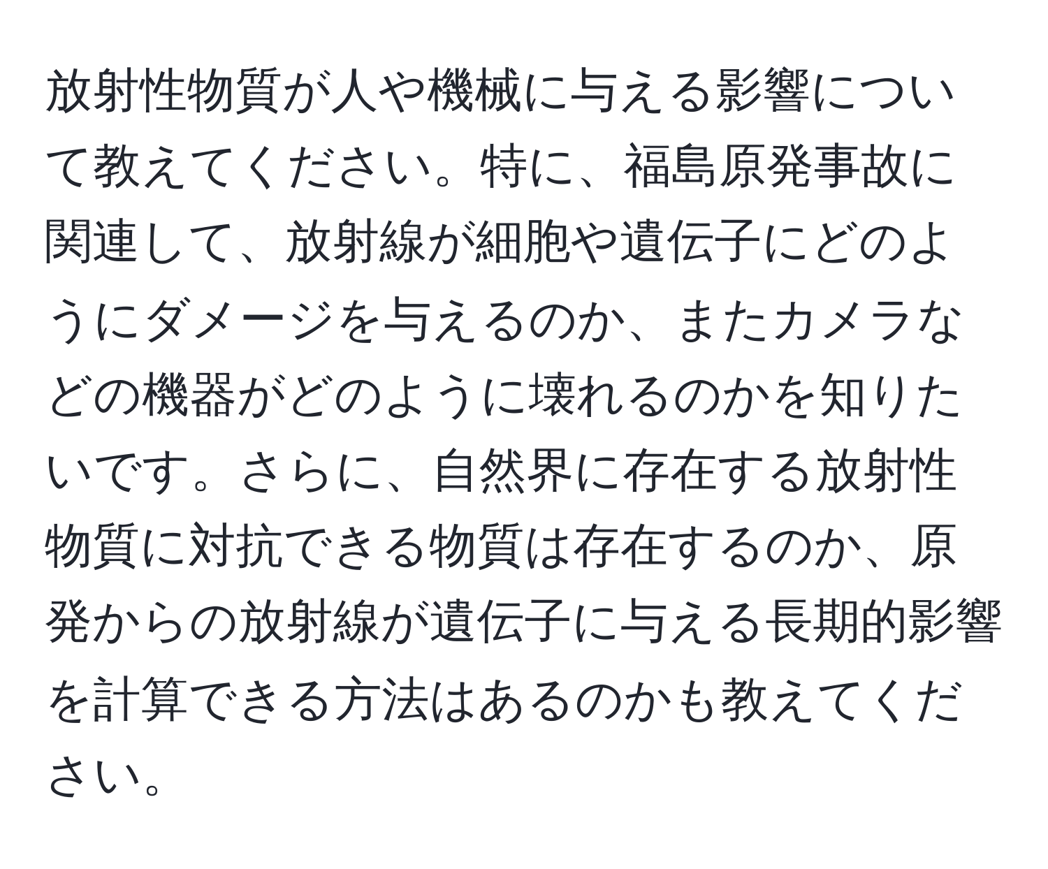 放射性物質が人や機械に与える影響について教えてください。特に、福島原発事故に関連して、放射線が細胞や遺伝子にどのようにダメージを与えるのか、またカメラなどの機器がどのように壊れるのかを知りたいです。さらに、自然界に存在する放射性物質に対抗できる物質は存在するのか、原発からの放射線が遺伝子に与える長期的影響を計算できる方法はあるのかも教えてください。