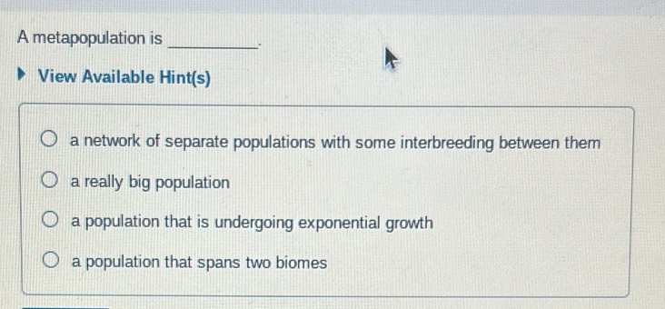 A metapopulation is_
View Available Hint(s)
a network of separate populations with some interbreeding between them
a really big population
a population that is undergoing exponential growth
a population that spans two biomes