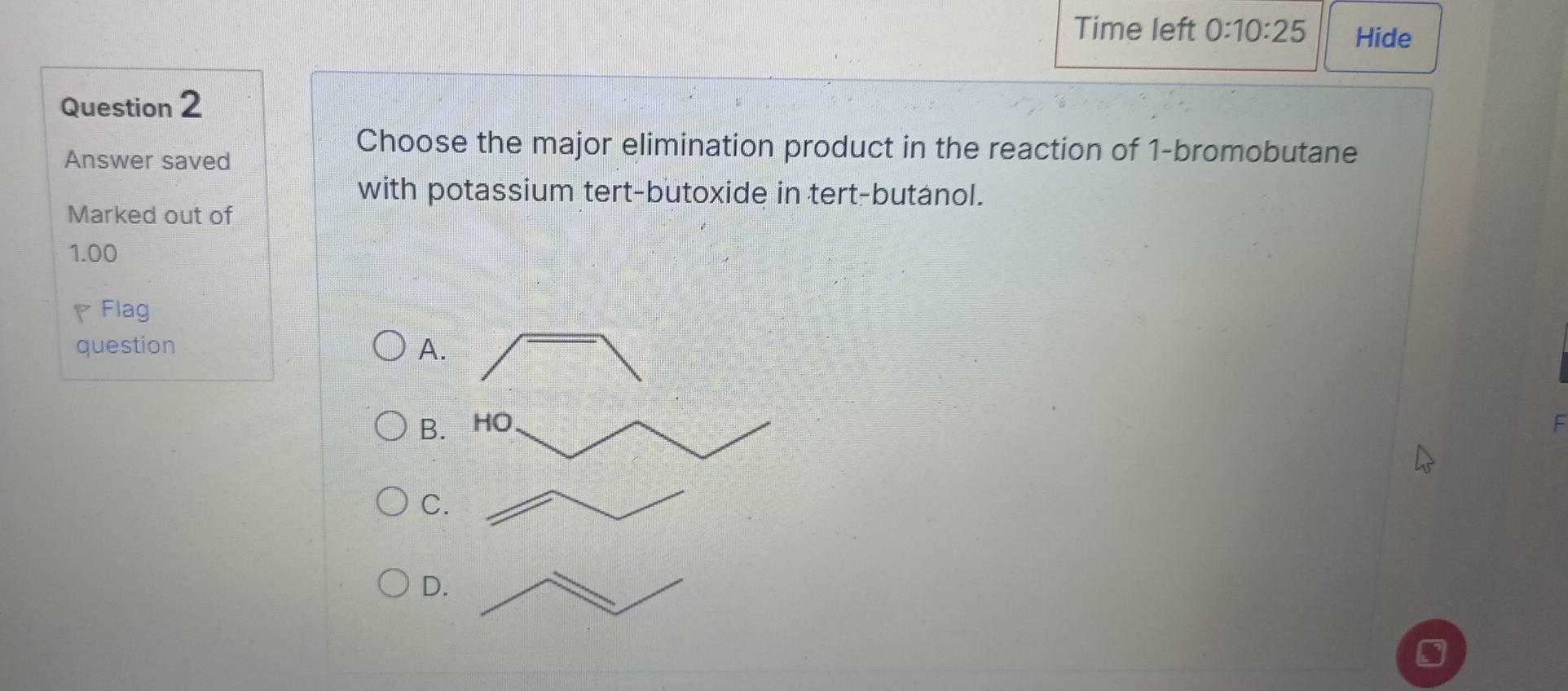 Time left 0:10:25 Hide
Question 2
Answer saved
Choose the major elimination product in the reaction of 1 -bromobutane
with potassium tert-butoxide in tert-butanol.
Marked out of
1.00
Flag
question A.
B. HO
C.
D