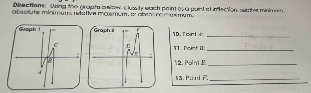 Directions: Using the graphs below, classify each point as a point of inflection, relative minimum, 
absolute minimum, relative maximum, or absolute maximum. 
10. Point A : 
_ 
11. Point B :_ 
12. Point E :_ 
13. Point F :_