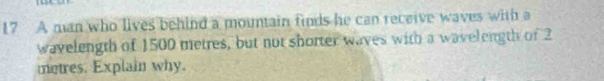 A man who lives behind a mountain finds he can receive waves with a 
wavelength of 1500 metres, but not shorter waves with a wavelength of 2
metres. Explain why.