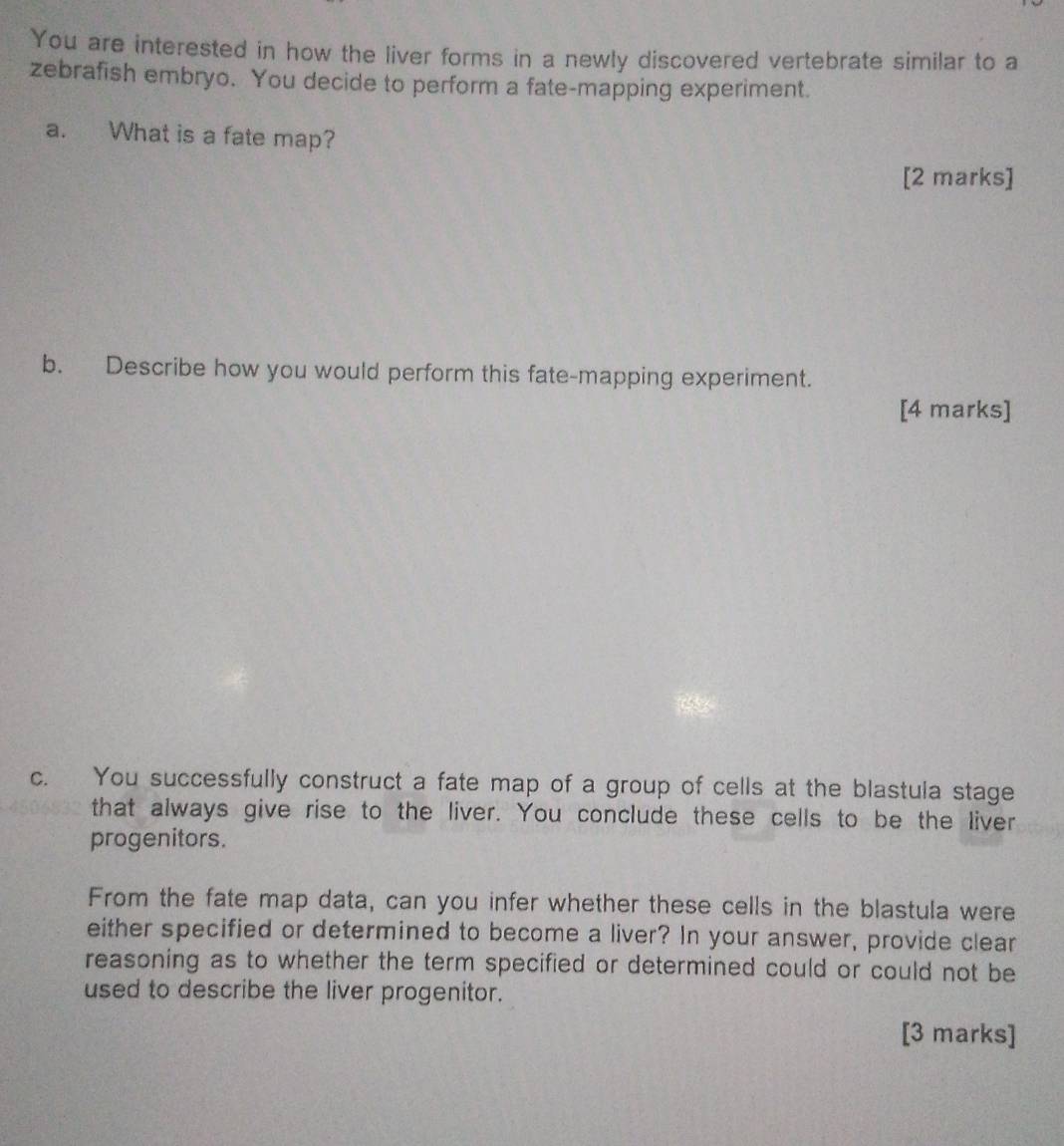 You are interested in how the liver forms in a newly discovered vertebrate similar to a 
zebrafish embryo. You decide to perform a fate-mapping experiment. 
a. What is a fate map? 
[2 marks] 
b. Describe how you would perform this fate-mapping experiment. 
[4 marks] 
c. You successfully construct a fate map of a group of cells at the blastula stage 
that always give rise to the liver. You conclude these cells to be the liver 
progenitors. 
From the fate map data, can you infer whether these cells in the blastula were 
either specified or determined to become a liver? In your answer, provide clear 
reasoning as to whether the term specified or determined could or could not be 
used to describe the liver progenitor. 
[3 marks]