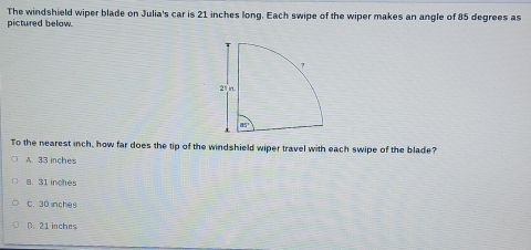 The windshield wiper blade on Julia's car is 21 inches long. Each swipe of the wiper makes an angle of 85 degrees as
pictured below.
To the nearest inch, how far does the tip of the windshield wiper travel with each swipe of the blade?
A. 33 inches
a. 31 inches
C. 30 inches
D. 21 inches