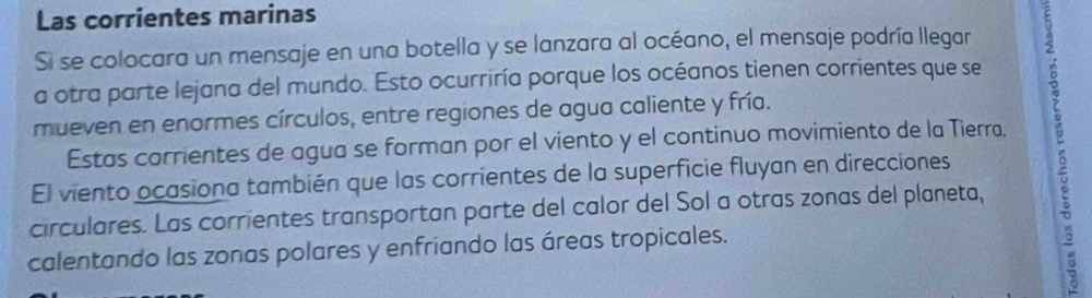 Las corrientes marinas 
Si se colocara un mensaje en una botella y se lanzara al océano, el mensaje podría llegar 
a otra parte lejana del mundo. Esto ocurriría porque los océanos tienen corrientes que se 
mueven en enormes círculos, entre regiones de agua caliente y fría. 
El viento ocasiona también que las corrientes de la superficie fluyan en direcciones : 
Estas corrientes de agua se forman por el viento y el continuo movimiento de la Tierra. 
circulares. Las corrientes transportan parte del calor del Sol a otras zonas del planeta, 
calentando las zonas polares y enfríando las áreas tropicales.