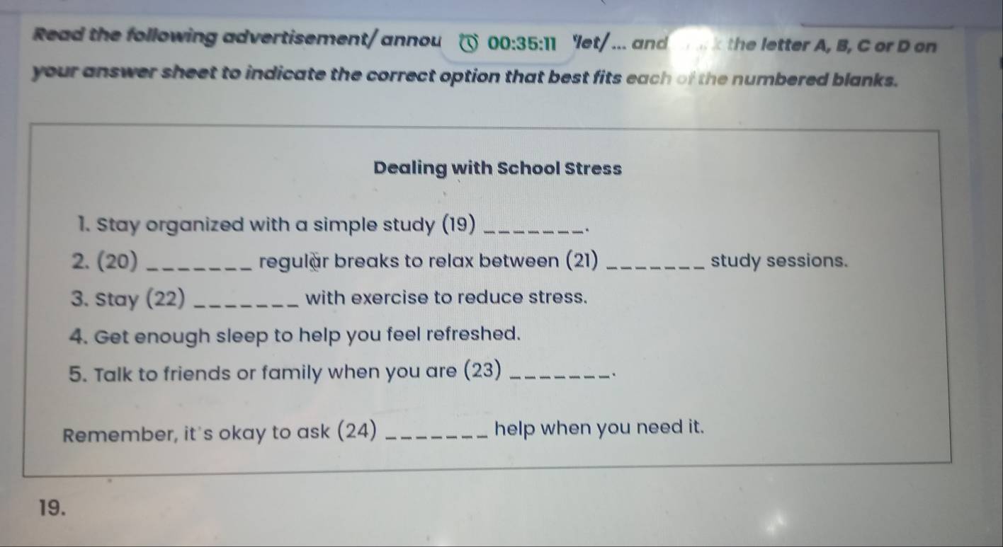 Read the following advertisement/ annou 00:35:11 'let/ ... and h e letter A, B, C or D on 
your answer sheet to indicate the correct option that best fits each of the numbered blanks. 
Dealing with School Stress 
1. Stay organized with a simple study (19)_ 
2. (20) _regulär breaks to relax between (21) _study sessions. 
3. Stay (22) _with exercise to reduce stress. 
4. Get enough sleep to help you feel refreshed. 
5. Talk to friends or family when you are (23)_ 
. 
Remember, it's okay to ask (24) _help when you need it. 
19.