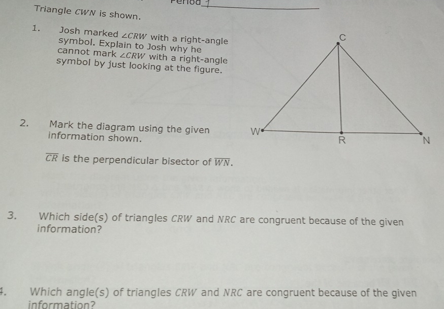 Period 
_ 
Triangle CWN is shown. 
1. Josh marked ∠ CRW with a right-angle 
symbol. Explain to Josh why he 
cannot mark ∠ CRW V with a right-angle 
symbol by just looking at the figure. 
2. Mark the diagram using the given 
information shown.
overline CR is the perpendicular bisector of overline WN. 
3. Which side(s) of triangles CRW and NRC are congruent because of the given 
information? 
4. Which angle(s) of triangles CRW and NRC are congruent because of the given 
information?