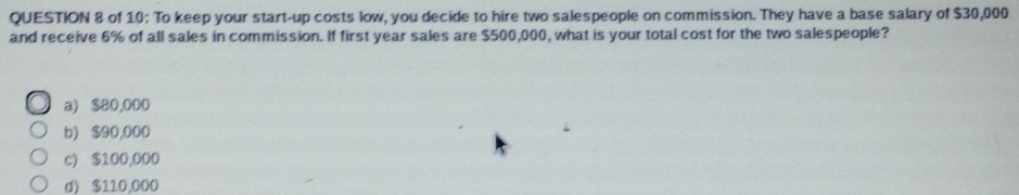 of 10: To keep your start-up costs low, you decide to hire two salespeople on commission. They have a base salary of $30,000
and receive 6% of all sales in commission. If first year sales are $500,000, what is your total cost for the two salespeople?
a) $80,000
b) $90,000
c) $100,000
d) $110.000