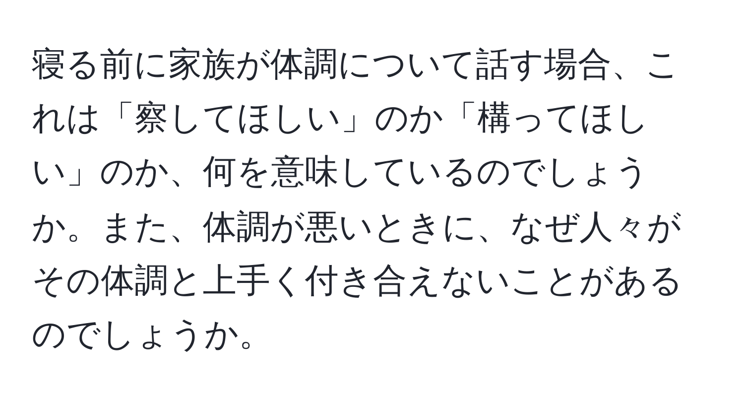 寝る前に家族が体調について話す場合、これは「察してほしい」のか「構ってほしい」のか、何を意味しているのでしょうか。また、体調が悪いときに、なぜ人々がその体調と上手く付き合えないことがあるのでしょうか。