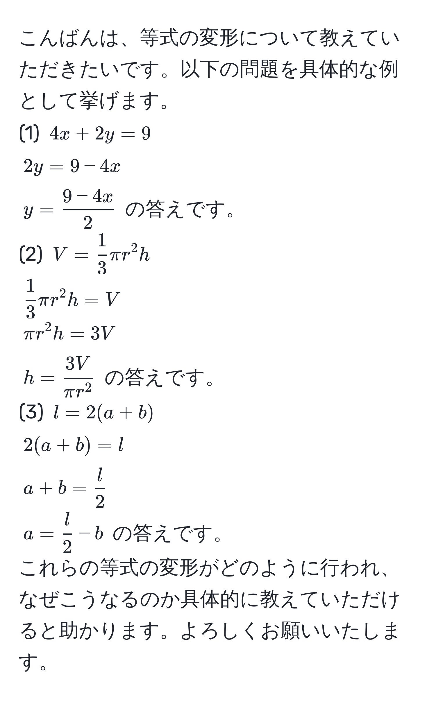 こんばんは、等式の変形について教えていただきたいです。以下の問題を具体的な例として挙げます。  
(1) ( 4x + 2y = 9 )  
( 2y = 9 - 4x )  
( y =  (9 - 4x)/2  ) の答えです。  
(2) ( V =  1/3  π r^(2 h )  
( frac1)3 π r^(2 h = V )  
( π r^2 h = 3V )  
( h = frac3V)π r^2 ) の答えです。  
(3) ( l = 2(a + b) )  
( 2(a + b) = l )  
( a + b =  l/2  )  
( a =  l/2  - b ) の答えです。  
これらの等式の変形がどのように行われ、なぜこうなるのか具体的に教えていただけると助かります。よろしくお願いいたします。