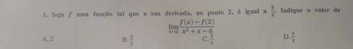 Seja ƒ uma função tal que a sua derivada, no ponto 2, é igual a  5/2 . Indique o valor de
limlimits _xto 2 (f(x)-f(2))/x^2+x-6 
A. 2 B.  5/2   2/5 
C.
D.  1/2 