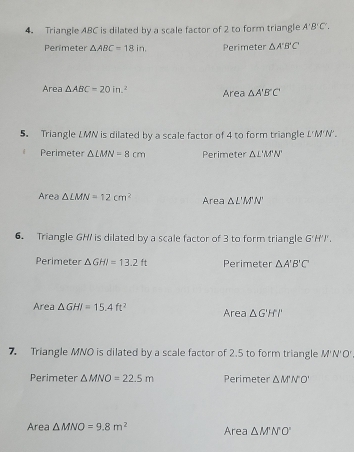 Triangle ABC is dilated by a scale factor of 2 to form triangle A'B'C'. 
Perímeter △ ABC=18in. Perimeter △ A'B'C'
Area △ ABC=20in.^2 Area △ A'B'C'
5. Triangle LMN is dilated by a scale factor of 4 to form triangle L'M'N'.
Perimete △ LMN=8cm Perimeter △ L'M'N'
Area △ LMN=12cm^2 Area △ L'M'N'
6. Triangle GH / is dilated by a scale factor of 3 to form triangle G ''H')
Perimeter △ GHI=13.2ft Perimeter △ A'B'C'
Area △ GHI=15.4ft^2 Area △ GHPH
7. Triangle MNO is dilated by a scale factor of 2.5 to form triangle M'N'O'
Perimeter △ MNO=22.5m Perimeter △ M'N'O'
Area △ MNO=9.8m^2 Area △ M'N'O'