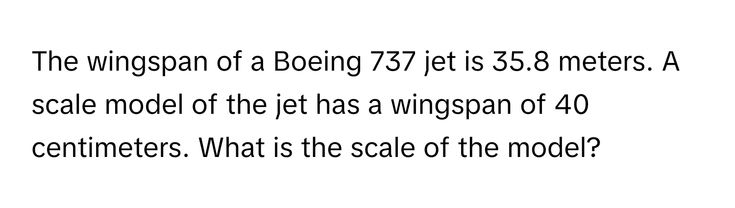 The wingspan of a Boeing 737 jet is 35.8 meters. A scale model of the jet has a wingspan of 40 centimeters. What is the scale of the model?