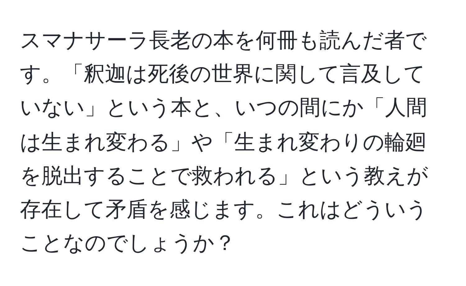 スマナサーラ長老の本を何冊も読んだ者です。「釈迦は死後の世界に関して言及していない」という本と、いつの間にか「人間は生まれ変わる」や「生まれ変わりの輪廻を脱出することで救われる」という教えが存在して矛盾を感じます。これはどういうことなのでしょうか？