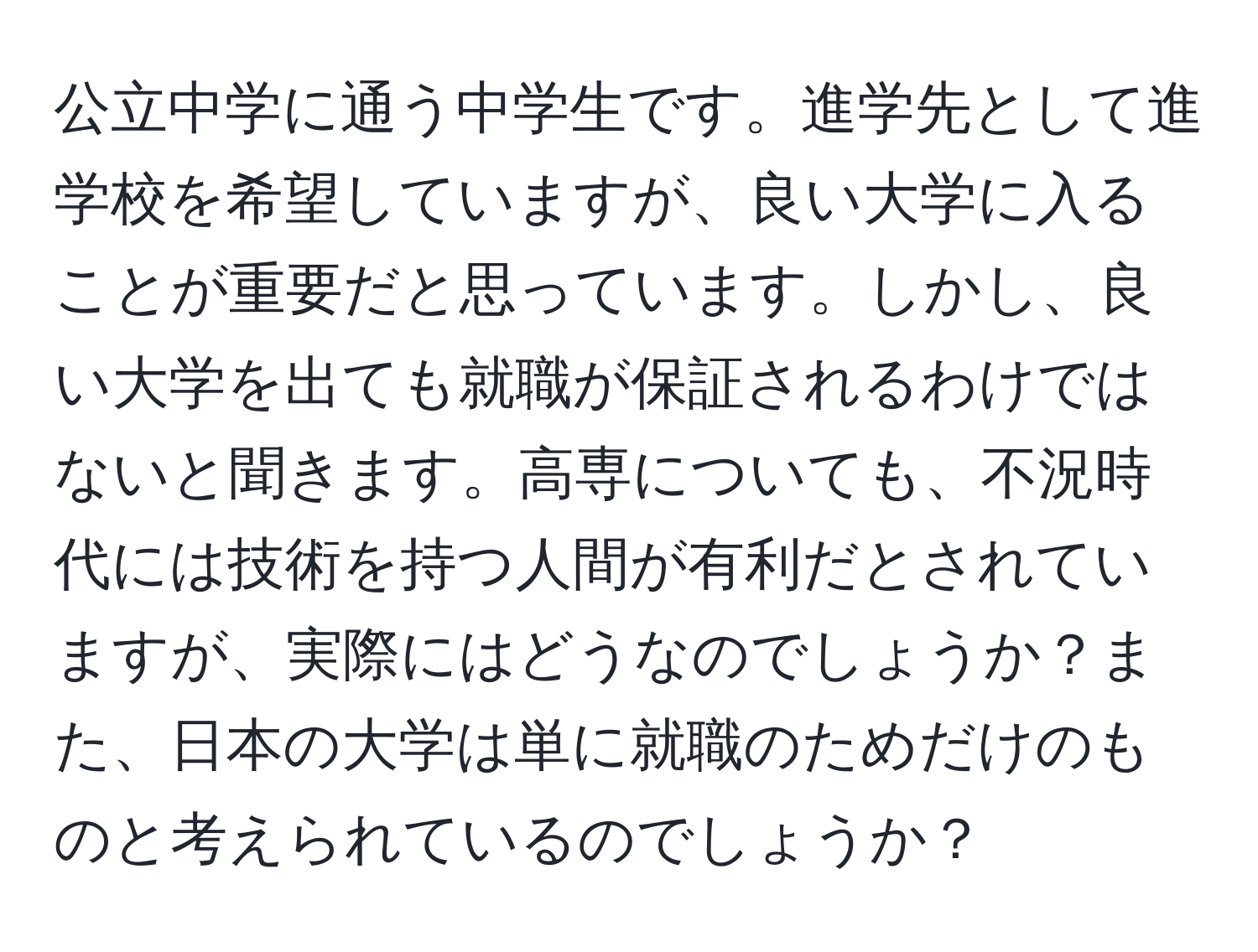 公立中学に通う中学生です。進学先として進学校を希望していますが、良い大学に入ることが重要だと思っています。しかし、良い大学を出ても就職が保証されるわけではないと聞きます。高専についても、不況時代には技術を持つ人間が有利だとされていますが、実際にはどうなのでしょうか？また、日本の大学は単に就職のためだけのものと考えられているのでしょうか？