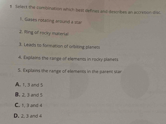 Select the combination which best defines and describes an accretion disc.
1. Gases rotating around a star
2. Ring of rocky material
3. Leads to formation of orbiting planets
4. Explains the range of elements in rocky planets
5. Explains the range of elements in the parent star
A. 1, 3 and 5
B. 2, 3 and 5
C. 1, 3 and 4
D. 2, 3 and 4