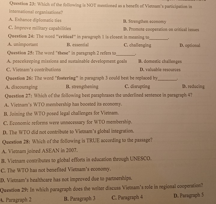 Which of the following is NOT mentioned as a benefit of Vietnam’s participation in
international organisations?
A. Enhance diplomatic ties B. Strengthen economy
C. Improve military capabilities D. Promote cooperation on critical issues
Question 24: The word "critical" in paragraph 1 is closest in meaning to_ .
A. unimportant B. essential C. challenging D. optional
Question 25: The word "these" in paragraph 2 refers to_ ``
A. peacekeeping missions and sustainable development goals B. domestic challenges
C. Vietnam’s contributions D. valuable resources
Question 26: The word "fostering'' in paragraph 3 could best be replaced by_
A. discouraging B. strengthening C. disrupting D. reducing
Question 27: Which of the following best paraphrases the underlined sentence in paragraph 4?
A. Vietnam’s WTO membership has boosted its economy.
B. Joining the WTO posed legal challenges for Vietnam.
C. Economic reforms were unnecessary for WTO membership.
D. The WTO did not contribute to Vietnam’s global integration.
Question 28: Which of the following is TRUE according to the passage?
A. Vietnam joined ASEAN in 2007.
B. Vietnam contributes to global efforts in education through UNESCO.
C. The WTO has not benefited Vietnam’s economy.
D. Vietnam’s healthcare has not improved due to partnerships.
Question 29: In which paragraph does the writer discuss Vietnam’s role in regional cooperation?
A. Paragraph 2 B. Paragraph 3 C. Paragraph 4 D. Paragraph 5