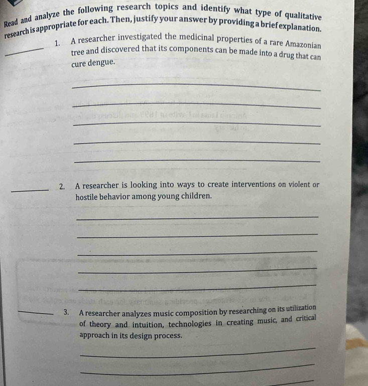 Read and analyze the following research topics and identify what type of qualitative 
research is appropriate for each. Then, justify your answer by providing a brief explanation. 
1. A researcher investigated the medicinal properties of a rare Amazonian 
_tree and discovered that its components can be made into a drug that can 
cure dengue. 
_ 
_ 
_ 
_ 
_ 
_2. A researcher is looking into ways to create interventions on violent or 
hostile behavior among young children. 
_ 
_ 
_ 
_ 
_ 
_3. A researcher analyzes music composition by researching on its utilization 
of theory and intuition, technologies in creating music, and critical 
approach in its design process. 
_ 
_ 
_