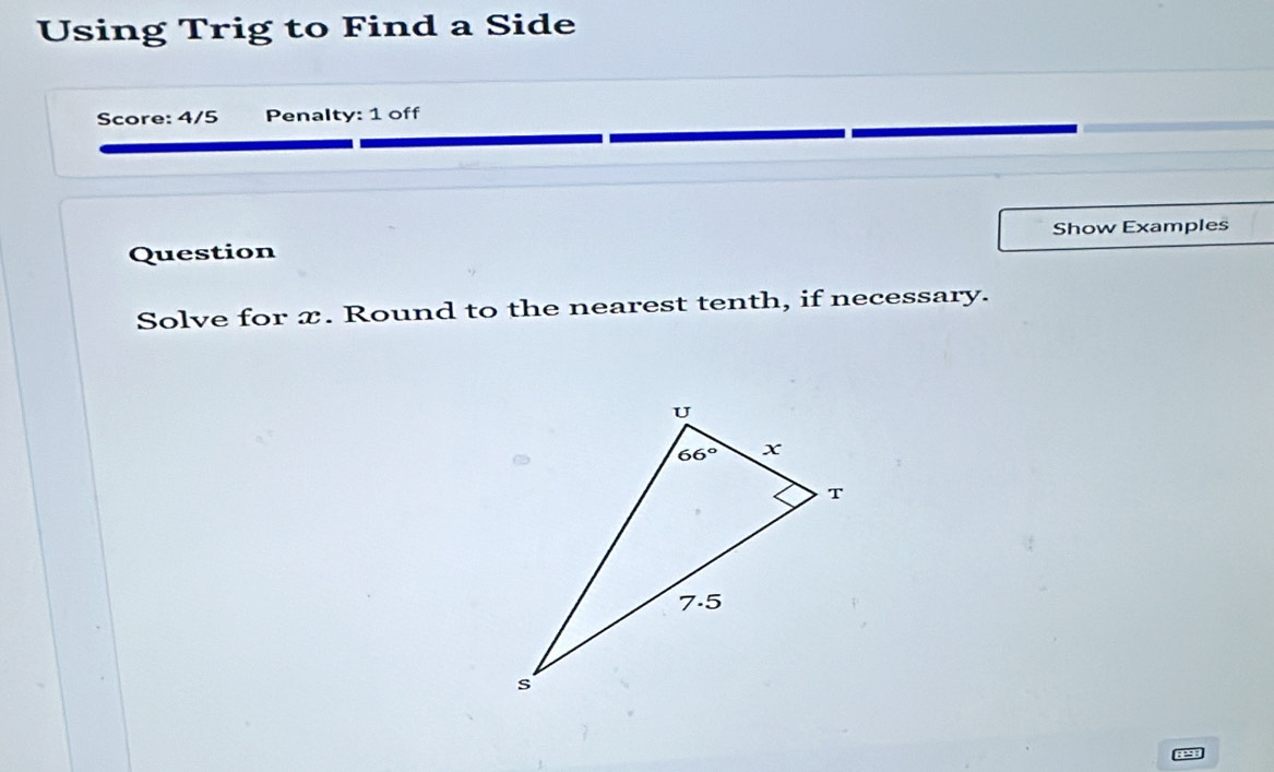 Using Trig to Find a Side
Score: 4/5 Penalty: 1 off
Question Show Examples
Solve for x. Round to the nearest tenth, if necessary.