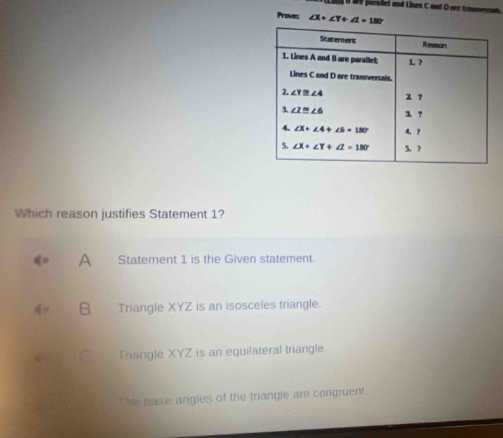 te parallei and Lines C and D are trannersaln.
Prove: ∠ X+∠ Y+∠ Z=180°
Which reason justifies Statement 1?
x
A Statement 1 is the Given statement.
4= B Triangle XYZ is an isosceles triangle.
Triangle XYZ is an equilateral triangle.
The base angles of the triangle are congruent.