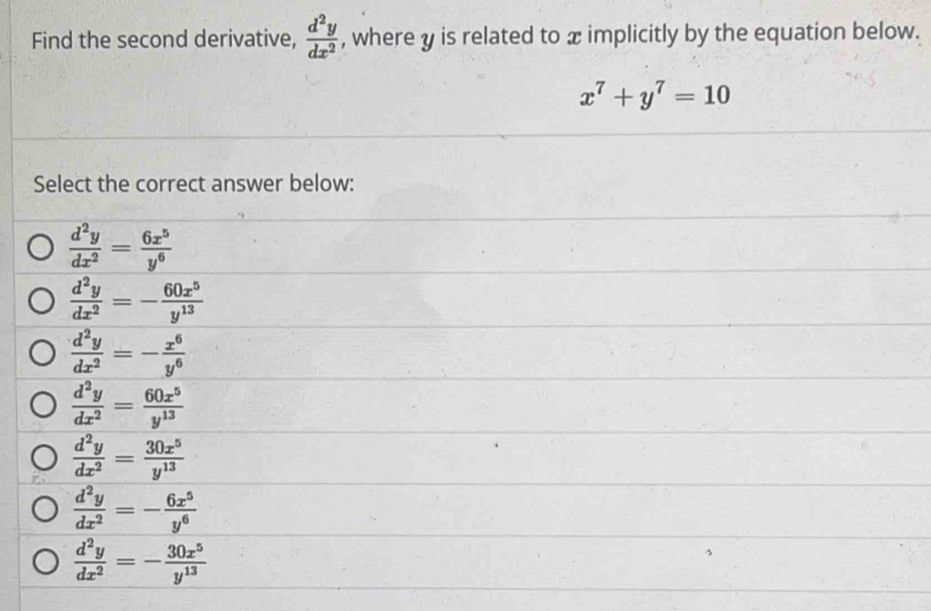 Find the second derivative,  d^2y/dx^2  , where y is related to x implicitly by the equation below.
x^7+y^7=10
Select the correct answer below:
 d^2y/dx^2 = 6x^5/y^6 
 d^2y/dx^2 =- 60x^5/y^(13) 
 d^2y/dx^2 =- x^6/y^6 
 d^2y/dx^2 = 60x^5/y^(13) 
 d^2y/dx^2 = 30x^5/y^(13) 
 d^2y/dx^2 =- 6x^5/y^6 
 d^2y/dx^2 =- 30x^5/y^(13) 