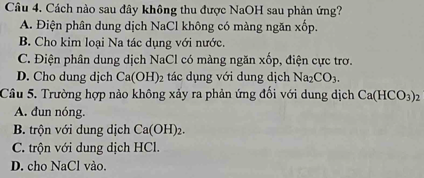 Cách nào sau đây không thu được NaOH sau phản ứng?
A. Điện phân dung dịch NaCl không có màng ngăn xốp.
B. Cho kim loại Na tác dụng với nước.
C. Điện phân dung dịch NaCl có màng ngăn xốp, điện cực trơ.
D. Cho dung dịch Ca(OH)_2 tác dụng với dung dịch Na_2CO_3. 
Câu 5. Trường hợp nào không xảy ra phản ứng đối với dung dịch Ca(HCO_3)_2
A. đun nóng.
B. trộn với dung dịch Ca(OH)_2.
C. trộn với dung dịch HCl.
D. cho NaCl vào.