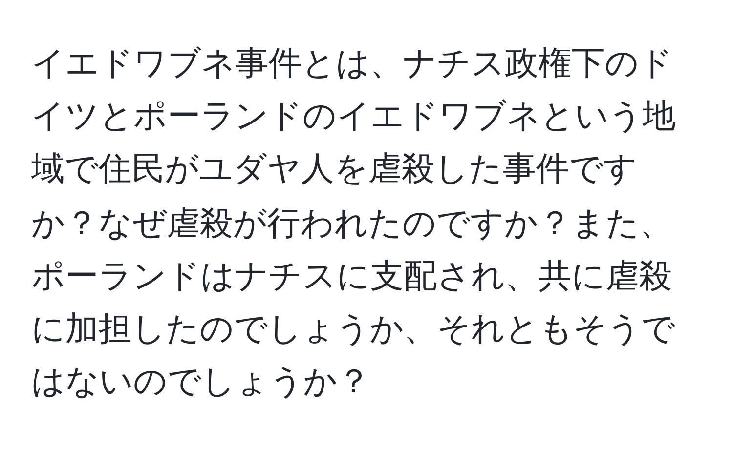 イエドワブネ事件とは、ナチス政権下のドイツとポーランドのイエドワブネという地域で住民がユダヤ人を虐殺した事件ですか？なぜ虐殺が行われたのですか？また、ポーランドはナチスに支配され、共に虐殺に加担したのでしょうか、それともそうではないのでしょうか？