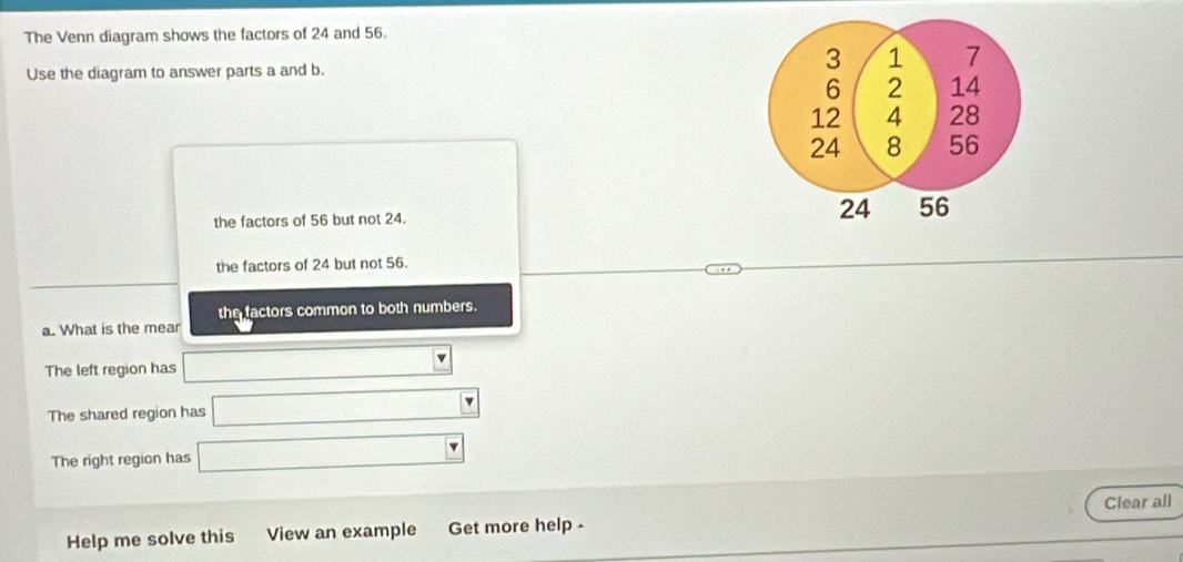 The Venn diagram shows the factors of 24 and 56.
Use the diagram to answer parts a and b.
the factors of 56 but not 24.
the factors of 24 but not 56.
the factors common to both numbers.
a. What is the mear
The left region has k= □ /□   q
The shared region has r= □ /□   _  
The right region has □ _  
Help me solve this View an example Get more help - Clear all
