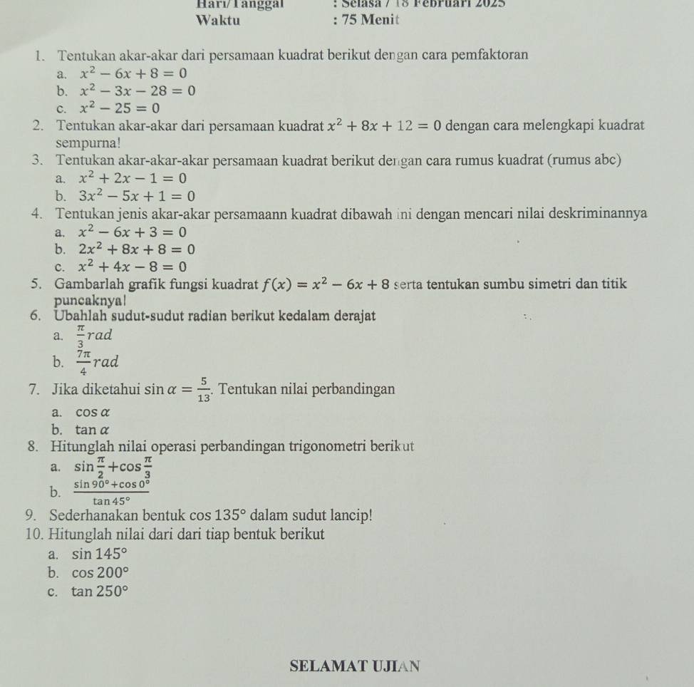 Harı/Tanggal : Sélasa / 18 Fébruari 2025
Waktu : 75 Menit
1. Tentukan akar-akar dari persamaan kuadrat berikut dengan cara pemfaktoran
a. x^2-6x+8=0
b. x^2-3x-28=0
C. x^2-25=0
2. Tentukan akar-akar dari persamaan kuadrat x^2+8x+12=0 dengan cara melengkapi kuadrat
sempurna!
3. Tentukan akar-akar-akar persamaan kuadrat berikut dengan cara rumus kuadrat (rumus abc)
a. x^2+2x-1=0
b. 3x^2-5x+1=0
4. Tentukan jenis akar-akar persamaann kuadrat dibawah ini dengan mencari nilai deskriminannya
a. x^2-6x+3=0
b. 2x^2+8x+8=0
C. x^2+4x-8=0
5. Gambarlah grafik fungsi kuadrat f(x)=x^2-6x+8 serta tentukan sumbu simetri dan titik
puncaknya!
6. Ubahlah sudut-sudut radian berikut kedalam derajat
a.  π /3 rad
b.  7π /4 rad
7. Jika diketahui sin alpha = 5/13 . Tentukan nilai perbandingan
a. cos alpha
b. tan alpha
8. Hitunglah nilai operasi perbandingan trigonometri berik ut
a. sin  π /2 +cos  π /3 
b.  (sin 90°+cos 0°)/tan 45° 
9. Sederhanakan bentuk cos 135° dalam sudut lancip!
10. Hitunglah nilai dari dari tiap bentuk berikut
a. sin 145°
b. cos 200°
c. tan 250°
SELAMAT UJIAN