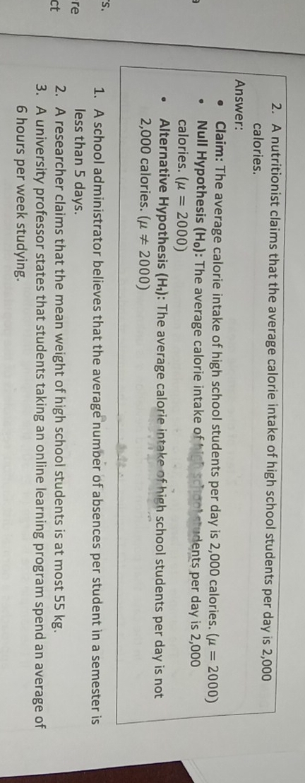 A nutritionist claims that the average calorie intake of high school students per day is 2,000
calories. 
Answer: 
Claim: The average calorie intake of high school students per day is 2,000 calories. (mu =2000)
Null Hypothesis H_0 0: The average calorie intake of high school students per day is 2,000
calories. (mu =2000)
Alternative Hypothesis (H₁): : The average calorie intake of high school students per day is not
2,000 calories. (mu != 2000)
S. 
1. A school administrator believes that the average number of absences per student in a semester is 
re 
less than 5 days. 
ct 2. A researcher claims that the mean weight of high school students is at most 55 kg. 
3. A university professor states that students taking an online learning program spend an average of
6 hours per week studying.