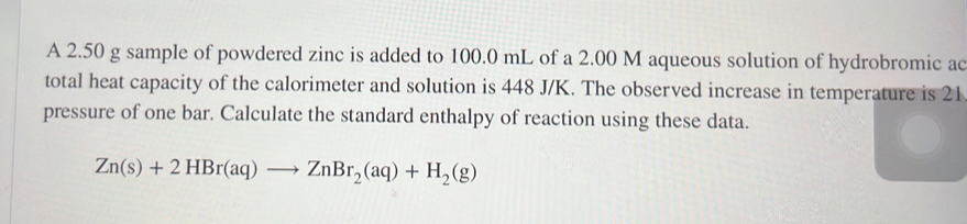 A 2.50 g sample of powdered zinc is added to 100.0 mL of a 2.00 M aqueous solution of hydrobromic ac 
total heat capacity of the calorimeter and solution is 448 J/K. The observed increase in temperature is 21
pressure of one bar. Calculate the standard enthalpy of reaction using these data.
Zn(s)+2HBr(aq)to ZnBr_2(aq)+H_2(g)