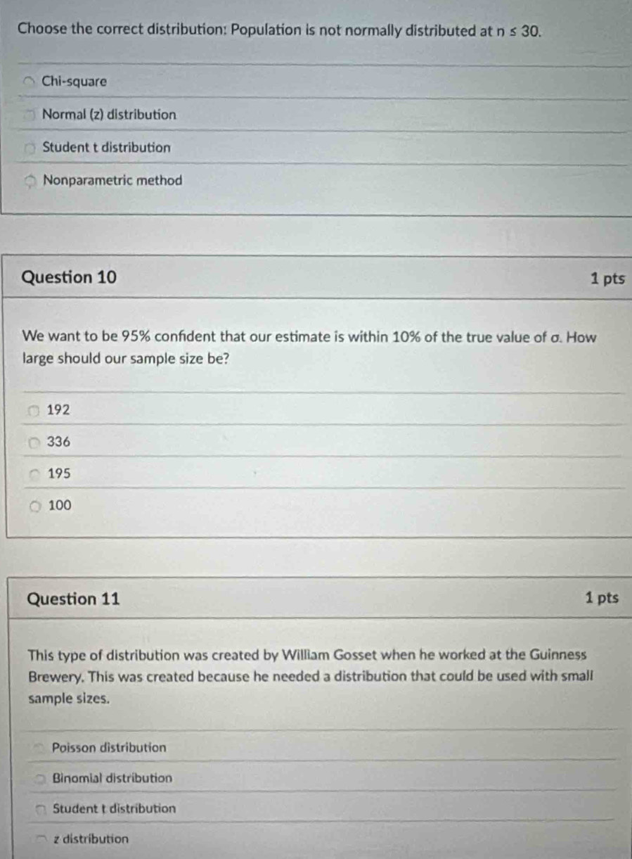 Choose the correct distribution: Population is not normally distributed at n≤ 30.
Chi-square
Normal (z) distribution
Student t distribution
Nonparametric method
Question 10 1 pts
We want to be 95% confdent that our estimate is within 10% of the true value of σ. How
large should our sample size be?
192
336
195
100
Question 11 1 pts
This type of distribution was created by William Gosset when he worked at the Guinness
Brewery. This was created because he needed a distribution that could be used with small
sample sizes.
Paisson distribution
Binomial distribution
Student t distribution
z distribution