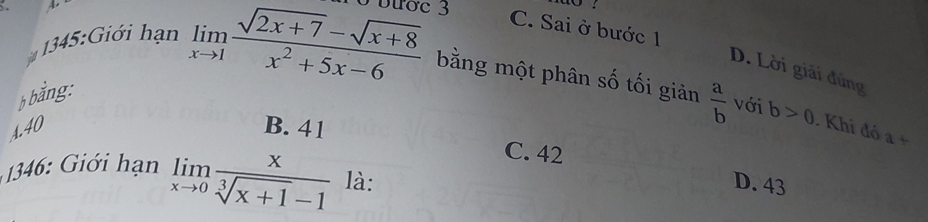 Bước 3
C. Sai ở bước 1
145: Giới hạn
D. Lời giải đứng
b bằng:
limlimits _xto 1 (sqrt(2x+7)-sqrt(x+8))/x^2+5x-6  bằng một phân số tối giản  a/b  với b>0. Khi đó a+
A. 40 B. 41
* i hạn
C. 42
limlimits _xto 0 x/sqrt[3](x+1)-1  là: D. 43