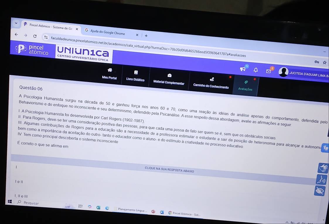 Pincel Atômico - Sistema de Ge X Ajuda do Google Chrome 
C faculdadeunica.pincelatomico.net.br/academico/sala_virtual.php?turmaDisc=70b20d0fd6465266eed5f3969641707a#avaliacoes 
pincel Uniun1ca 
atomico Centro Universitário única 
JUCITEIA D'AGUIAR LIMA B 
Meu Portal Livro Didático Material Complementar Caminho do Conhecimento 
Questão 06 Avaliações 
A Psicologia Humanista surgiu na década de 50 e ganhou força nos anos 60 e 70, como uma reação às idéias de análise apenas do comportamento, defendida pelo 
Behaviorismo e do enfoque no inconsciente e seu determinismo, defendido pela Psicanálise. A esse respeito dessa abordagem, avalie as afirmações a seguir 
l A Psicologia Humanista foi desenvolvida por Carl Rogers (1902-1987) 
II. Para Rogers, deve-se ter uma consideração positiva das pessoas, para que cada uma possa de fato ser quem se é, sem que os obstáculos sociais. 
I. Algumas contribuições de Rogers para a educação são a necessidade de a professora estimular o estudante a sair da posição de heteronomia para alcançar a autonomia tn 
bem como a importância da aceitação do outro- tanto o educador como o aluno- e do estímulo à criatividade no processo educativo 
IV Tem como principal descoberta o sistema inconsciente 
É correto o que se afirma em 
CLIQUE NA SUA RESPOSTA ABAIXO 
l e ll 
I, II eⅢII 
Pesquisar Planejamento Língua 
Pincel Atómico - Sist...