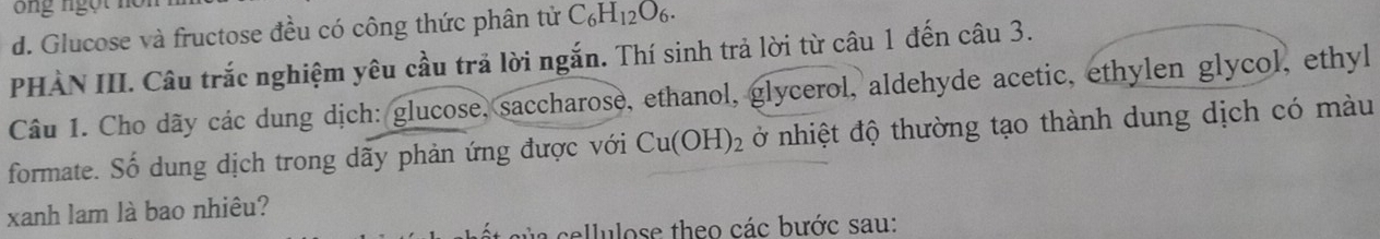 ng ngột nồ 
d. Glucose và fructose đều có công thức phân tử C_6H_12O_6. 
PHÀN III. Câu trắc nghiệm yêu cầu trả lời ngắn. Thí sinh trả lời từ câu 1 đến câu 3. 
Câu 1. Cho dãy các dung dịch: glucose, saccharose, ethanol, glycerol, aldehyde acetic, ethylen glycol, ethyl 
formate. Số dung dịch trong dãy phản ứng được với Cu(OH)_2 ở nhiệt độ thường tạo thành dung dịch có màu 
xanh lam là bao nhiêu? 
a ellulose theo các bước sau: