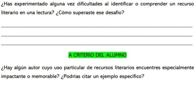 ¿Has experimentado alguna vez dificultades al identificar o comprender un recurso 
literario en una lectura? ¿Cómo superaste ese desafío? 
_ 
_ 
_ 
A CRITERIO DEL ALUMNO 
¿Hay algún autor cuyo uso particular de recursos literarios encuentres especialmente 
impactante o memorable? ¿Podrías citar un ejemplo específico?