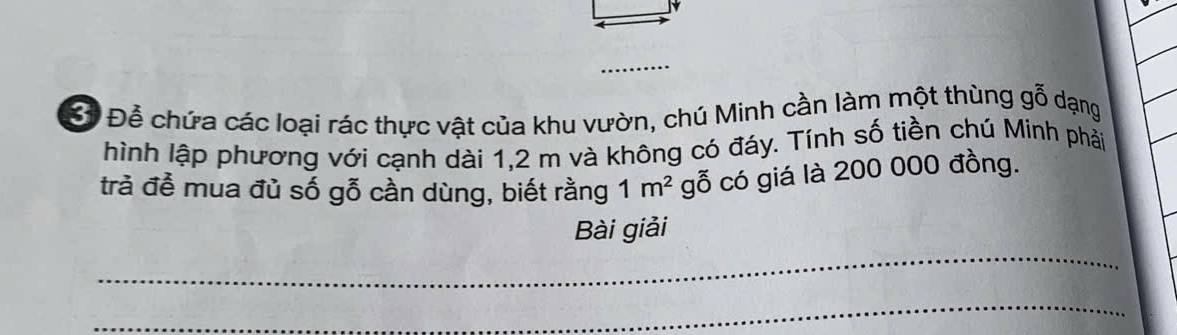 B* Để chứa các loại rác thực vật của khu vườn, chú Minh cần làm một thùng gỗ dạng 
hình lập phương với cạnh dài 1,2 m và không có đáy. Tính số tiền chú Minh phải 
trà để mua đủ số gỗ cần dùng, biết rằng 1m^2 gỗ có giá là 200 000 đồng. 
_ 
Bài giải 
_