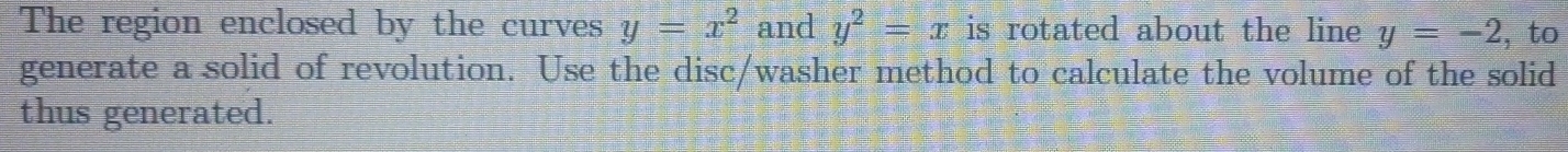The region enclosed by the curves y=x^2 and y^2=x is rotated about the line y=-2 , to 
generate a solid of revolution. Use the disc/washer method to calculate the volume of the solid 
thus generated.