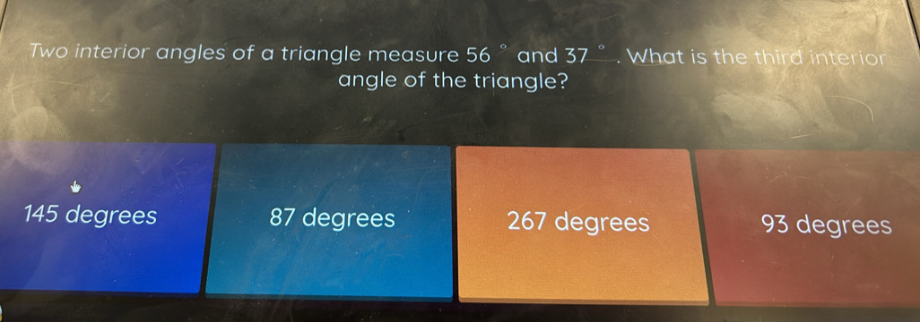 Two interior angles of a triangle measure 56° and 37° What is the third interior
angle of the triangle?
145 degrees 87 degrees 267 degrees 93 degrees