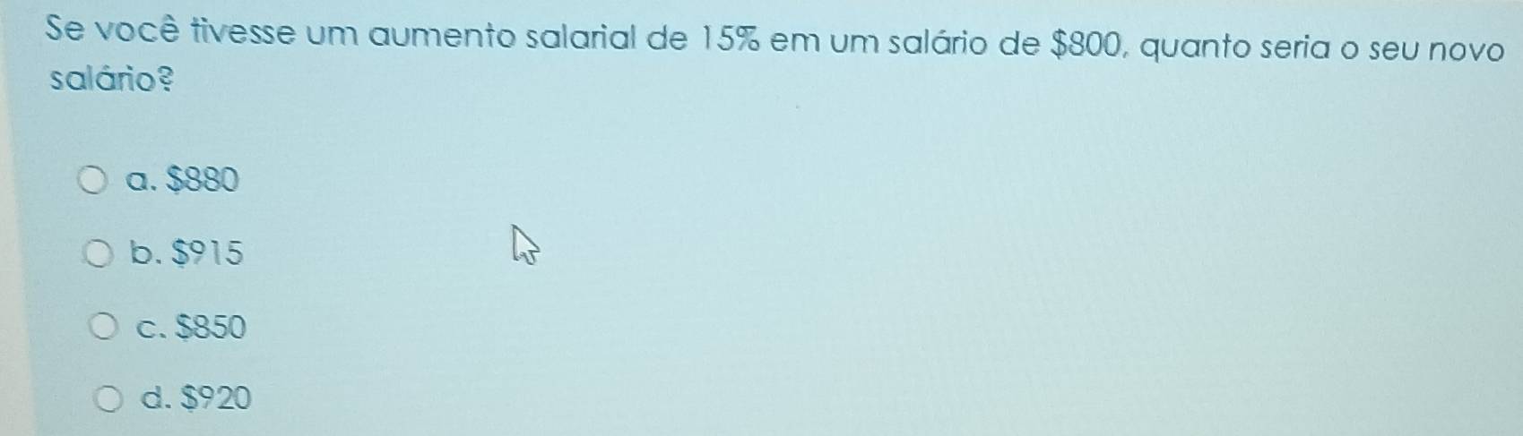 Se você tivesse um aumento salarial de 15% em um salário de $800, quanto seria o seu novo
salário ?
a. $880
b. $915
c. $850
d. $920