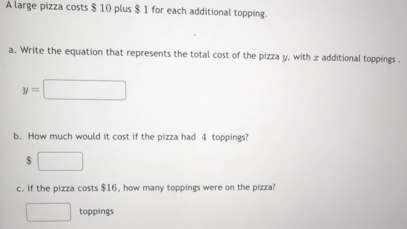 A large pizza costs $ 10 plus $ 1 for each additional topping. 
a. Write the equation that represents the total cost of the pizza y, with x additional toppings .
y=□
b. How much would it cost if the pizza had 4 toppings?
$ □
c. If the pizza costs $16, how many toppings were on the pizza? 
□ toppings