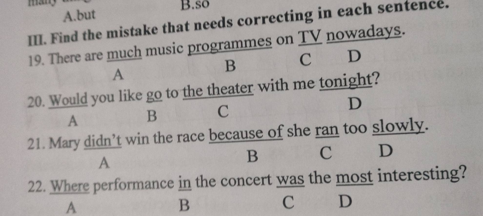 so
A.but
III. Find the mistake that needs correcting in each sentence.
19. There are much music programmes on TV nowadays.
C
D
A
B
20. Would you like go to the theater with me tonight?
D
A
B
C
21. Mary didn’t win the race because of she ran too slowly.
C
A
B
D
22. Where performance in the concert was the most interesting?
A
B
C
D