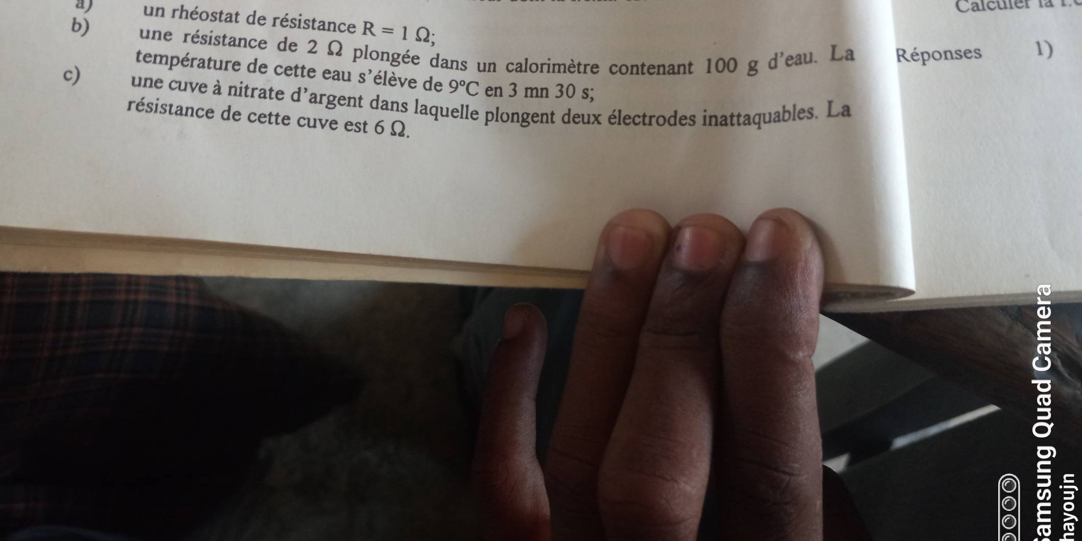 Calculer la 
a) un rhéostat de résistance R=1Omega; 
b) une résistance de 2 Ω plongée dans un calorimètre contenant 100 g d'eau. La Réponses 
1) 
température de cette eau s'élève de 9°C en 3 mn 30 s; 
c) une cuve à nitrate d'argent dans laquelle plongent deux électrodes inattaquables. La 
résistance de cette cuve est 6 Ω. 
5