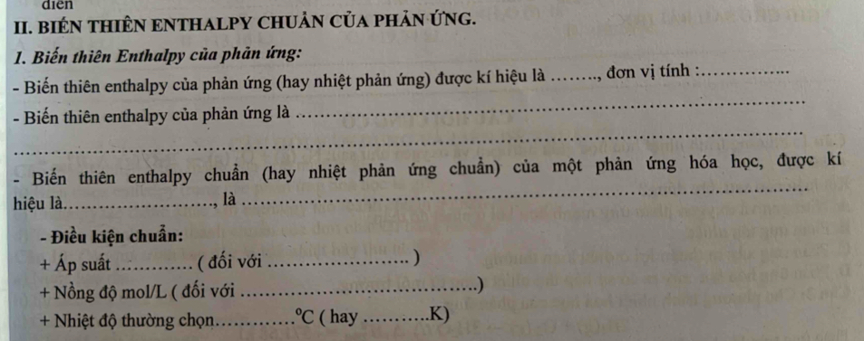 diēn 
II. BIÉN THIÊN ENTHALPY CHUẢN CủA PHảN ỨNG. 
1. Biến thiên Enthalpy của phản ứng: 
_ 
- Biến thiên enthalpy của phản ứng (hay nhiệt phản ứng) được kí hiệu là _, đơn vị tính :_ 
_ 
- Biến thiên enthalpy của phản ứng là 
- Biến thiên enthalpy chuẩn (hay nhiệt phản ứng chuẩn) của một phản ứng hóa học, được kí 
hiệu là._ 
là 
_ 
- Điều kiện chuẩn: 
+ Áp suất _( đối với _) 
+ Nồng độ mol/L ( đối với _) 
+ Nhiệt độ thường chọn _°C ( hay _.K)