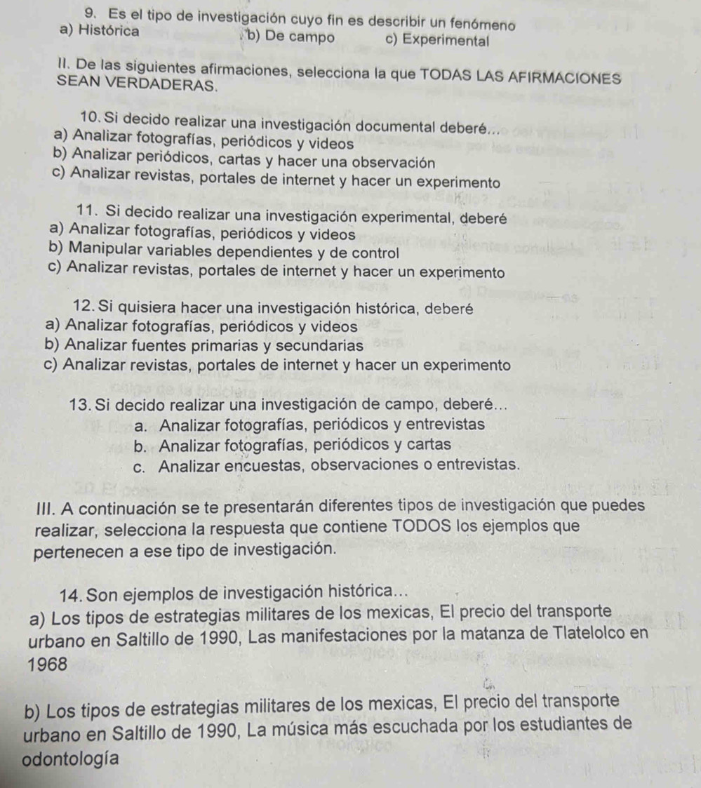 Es el tipo de investigación cuyo fin es describir un fenómeno
a) Histórica b) De campo c) Experimental
II. De las siguientes afirmaciones, selecciona la que TODAS LAS AFIRMACIONES
SEAN VERDADERAS.
10. Si decido realizar una investigación documental deberé...
a) Analizar fotografías, periódicos y videos
b) Analizar periódicos, cartas y hacer una observación
c) Analizar revistas, portales de internet y hacer un experimento
11. Si decido realizar una investigación experimental, deberé
a) Analizar fotografías, periódicos y videos
b) Manipular variables dependientes y de control
c) Analizar revistas, portales de internet y hacer un experimento
12. Si quisiera hacer una investigación histórica, deberé
a) Analizar fotografías, periódicos y videos
b) Analizar fuentes primarias y secundarias
c) Analizar revistas, portales de internet y hacer un experimento
13. Si decido realizar una investigación de campo, deberé...
a. Analizar fotografías, periódicos y entrevistas
b. Analizar fotografías, periódicos y cartas
c. Analizar encuestas, observaciones o entrevistas.
III. A continuación se te presentarán diferentes tipos de investigación que puedes
realizar, selecciona la respuesta que contiene TODOS los ejemplos que
pertenecen a ese tipo de investigación.
14. Son ejemplos de investigación histórica...
a) Los tipos de estrategias militares de los mexicas, El precio del transporte
urbano en Saltillo de 1990, Las manifestaciones por la matanza de Tlatelolco en
1968
b) Los tipos de estrategias militares de los mexicas, El precio del transporte
urbano en Saltillo de 1990, La música más escuchada por los estudiantes de
odontología