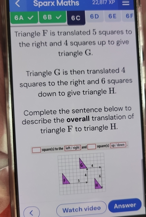 Sparx Maths 22,817XP = 
6A 6B 6C 6D 6E 6F 
Triangle F is translated 5 squares to 
the right and 4 squares up to give 
triangle G. 
Triangle G is then translated 4
squares to the right and 6 squares
down to give triangle H. 
Complete the sentence below to 
describe the overall translation of 
triangle F to triangle H. 
square(s) to the left / right and square(s) up / down .
G 4
4 6
F 5
H
a Watch video Answer