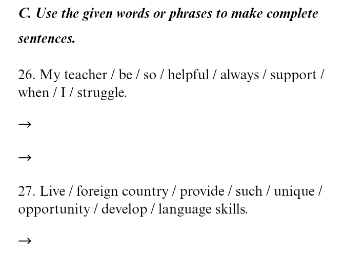 Use the given words or phrases to make complete 
sentences. 
26. My teacher / be / so / helpful / always / support / 
when / I / struggle. 
27. Live / foreign country / provide / such / unique / 
opportunity / develop / language skills.