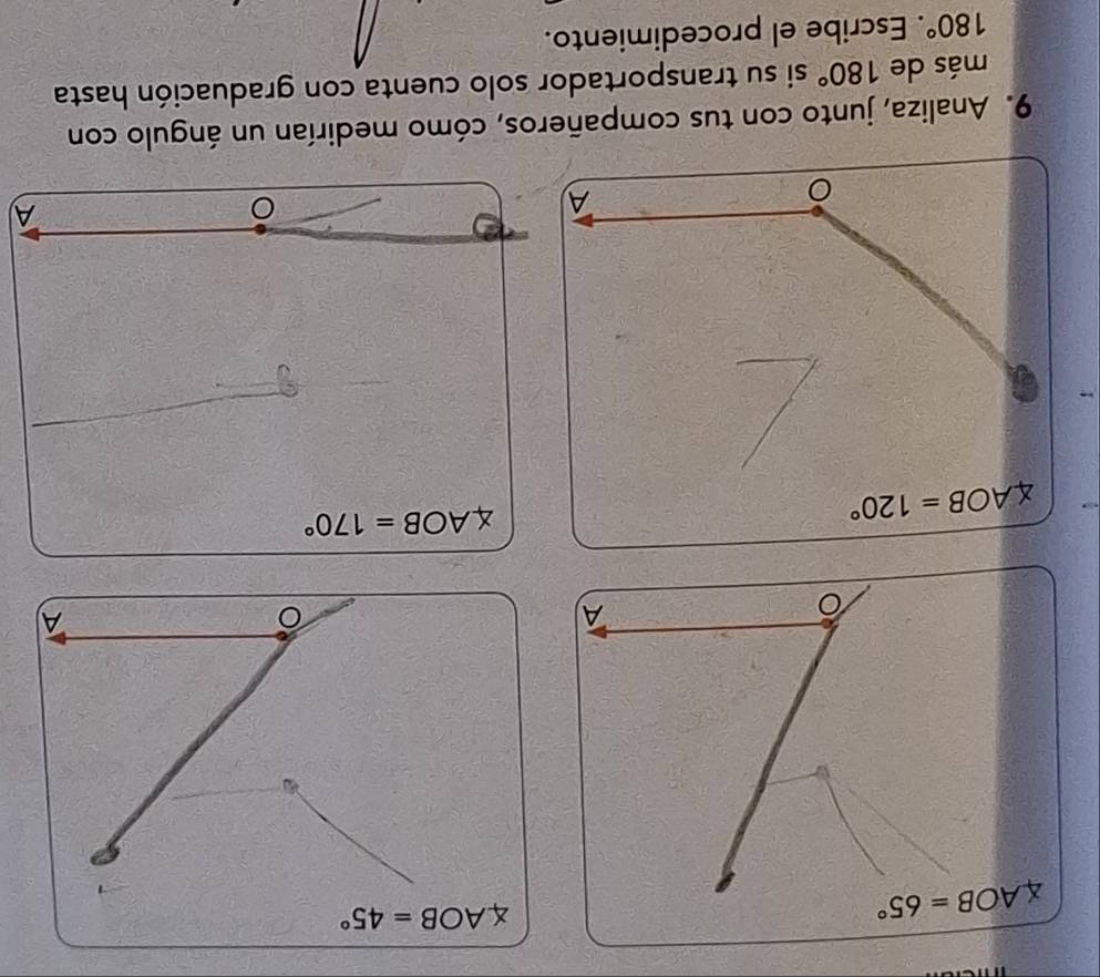 AOB=65°
∠ AOB=45°
A
∠ AOB=120°
AOB=170°
A 
A 
9. Analiza, junto con tus compañeros, cómo medirían un ángulo con 
más de 180° si su transportador solo cuenta con graduación hasta
180°. Escribe el procedimiento.