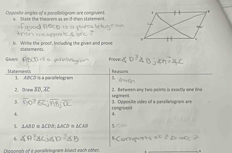 Opposite angles of a parallelogram are congruent. 
a. State the theorem as an if-then statement. 
b. Write the proof, including the given and prove 
statements. 
Given: Prove: 
Statements Reasons 
1. ABCD is a parallelogram 1. 
2. Draw overline BD, overline AC 2. Between any two points is exactly one line 
segment 
3. 3. Opposite sides of a parallelogram are 
congruent 
4. 
4. 
5. △ ABD≌ △ CDB; △ ACD≌ △ CAB 5. 
6. 
6. 
Diagonals of a parallelogram bisect each other. B